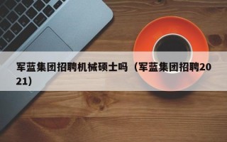 军蓝集团招聘机械硕士吗（军蓝集团招聘2021）
