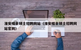 淮安相亲硕士招聘网站（淮安相亲硕士招聘网站官网）