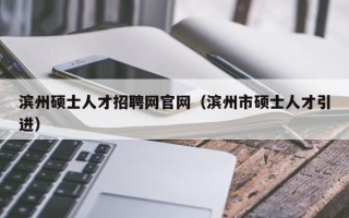 滨州硕士人才招聘网官网（滨州市硕士人才引进）