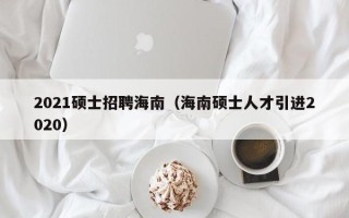 2021硕士招聘海南（海南硕士人才引进2020）
