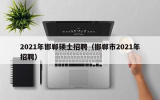 2021年邯郸硕士招聘（邯郸市2021年招聘）