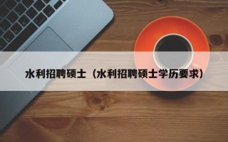 水利招聘硕士（水利招聘硕士学历要求）