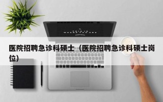 医院招聘急诊科硕士（医院招聘急诊科硕士岗位）