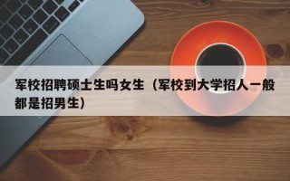 军校招聘硕士生吗女生（军校到大学招人一般都是招男生）
