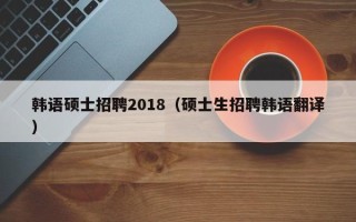 韩语硕士招聘2018（硕士生招聘韩语翻译）