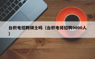 台积电招聘硕士吗（台积电将招聘9000人）