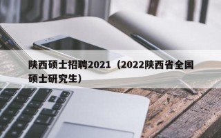 陕西硕士招聘2021（2022陕西省全国硕士研究生）