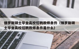 俄罗斯硕士毕业高校招聘教师条件（俄罗斯硕士毕业高校招聘教师条件是什么）