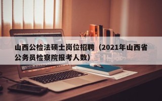 山西公检法硕士岗位招聘（2021年山西省公务员检察院报考人数）