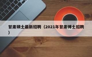 甘肃硕士最新招聘（2021年甘肃博士招聘）
