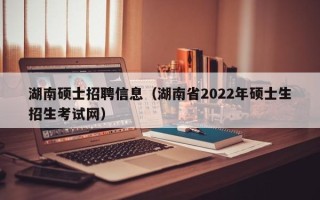 湖南硕士招聘信息（湖南省2022年硕士生招生考试网）