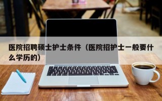 医院招聘硕士护士条件（医院招护士一般要什么学历的）