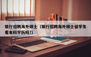 银行招聘海外硕士（银行招聘海外硕士留学生看本科学历吗?）