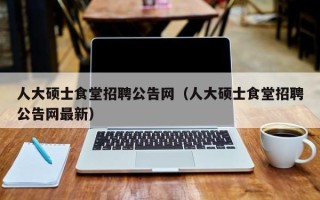 人大硕士食堂招聘公告网（人大硕士食堂招聘公告网最新）