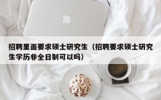 招聘里面要求硕士研究生（招聘要求硕士研究生学历非全日制可以吗）