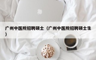 广州中医院招聘硕士（广州中医院招聘硕士生）
