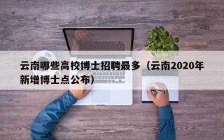 云南哪些高校博士招聘最多（云南2020年新增博士点公布）
