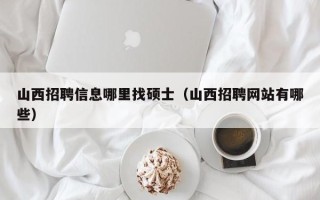 山西招聘信息哪里找硕士（山西招聘网站有哪些）