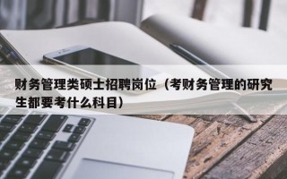 财务管理类硕士招聘岗位（考财务管理的研究生都要考什么科目）