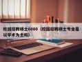 校园招聘硕士6000（校园招聘硕士专业是以学术为主吗）