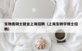 生物类硕士就业上海招聘（上海生物学博士招聘）