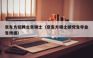 京东方招聘北京硕士（京东方硕士研究生毕业生待遇）