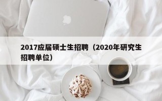 2017应届硕士生招聘（2020年研究生招聘单位）