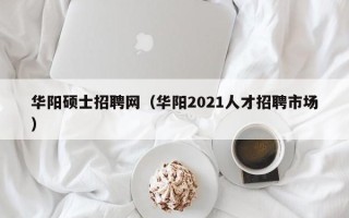 华阳硕士招聘网（华阳2021人才招聘市场）