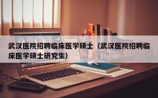 武汉医院招聘临床医学硕士（武汉医院招聘临床医学硕士研究生）