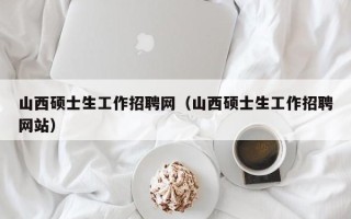 山西硕士生工作招聘网（山西硕士生工作招聘网站）
