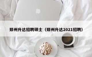 郑州升达招聘硕士（郑州升达2021招聘）