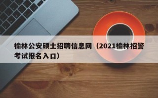 榆林公安硕士招聘信息网（2021榆林招警考试报名入口）