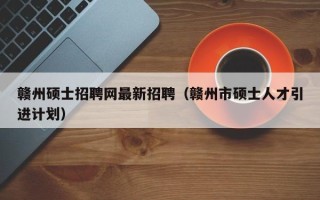赣州硕士招聘网最新招聘（赣州市硕士人才引进计划）