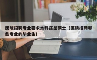 医院招聘专业要求本科还是硕士（医院招聘哪些专业的毕业生）