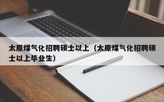 太原煤气化招聘硕士以上（太原煤气化招聘硕士以上毕业生）