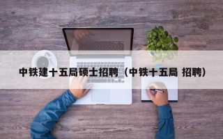 中铁建十五局硕士招聘（中铁十五局 招聘）