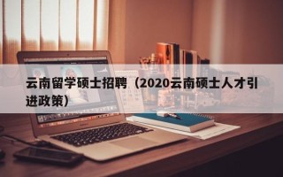 云南留学硕士招聘（2020云南硕士人才引进政策）