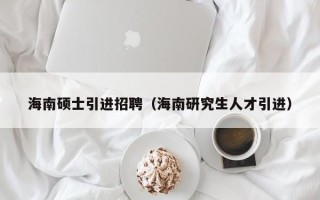 海南硕士引进招聘（海南研究生人才引进）