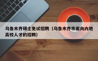 乌鲁木齐硕士免试招聘（乌鲁木齐市面向内地高校人才的招聘）