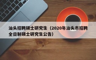 汕头招聘硕士研究生（2020年汕头市招聘全日制硕士研究生公告）