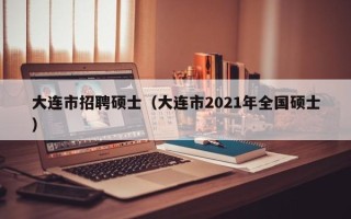 大连市招聘硕士（大连市2021年全国硕士）