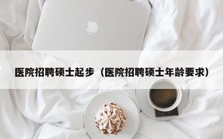 医院招聘硕士起步（医院招聘硕士年龄要求）