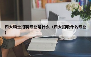四大硕士招聘专业是什么（四大招收什么专业）