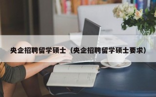 央企招聘留学硕士（央企招聘留学硕士要求）