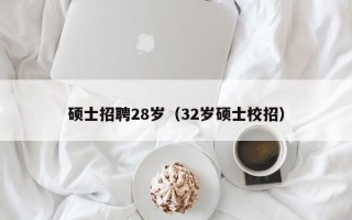 硕士招聘28岁（32岁硕士校招）