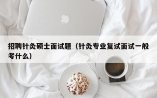 招聘针灸硕士面试题（针灸专业复试面试一般考什么）