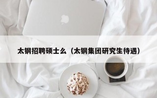 太钢招聘硕士么（太钢集团研究生待遇）