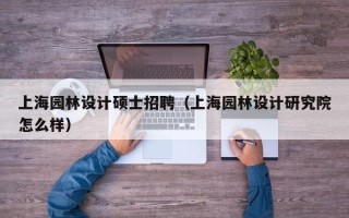 上海园林设计硕士招聘（上海园林设计研究院怎么样）