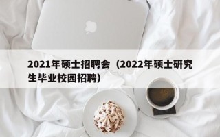2021年硕士招聘会（2022年硕士研究生毕业校园招聘）