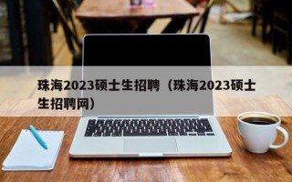 珠海2023硕士生招聘（珠海2023硕士生招聘网）